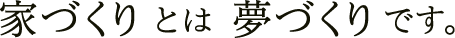 家づくりとは夢づくりです。